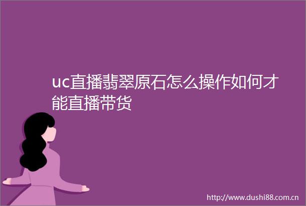 uc直播翡翠原石怎么操作如何才能直播带货