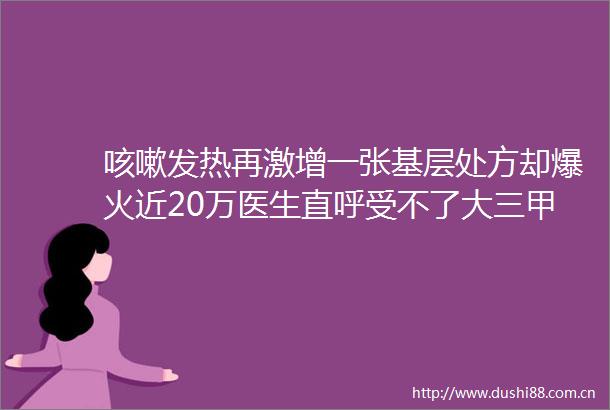 咳嗽发热再激增一张基层处方却爆火近20万医生直呼受不了大三甲医生让我们无药可用看着心惊胆战