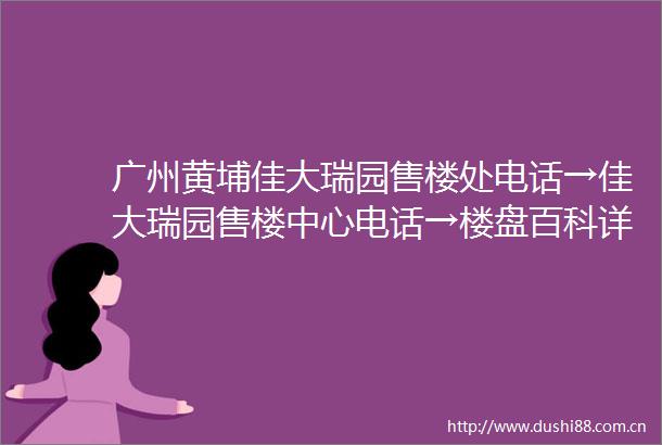 广州黄埔佳大瑞园售楼处电话→佳大瑞园售楼中心电话→楼盘百科详情→首页网站