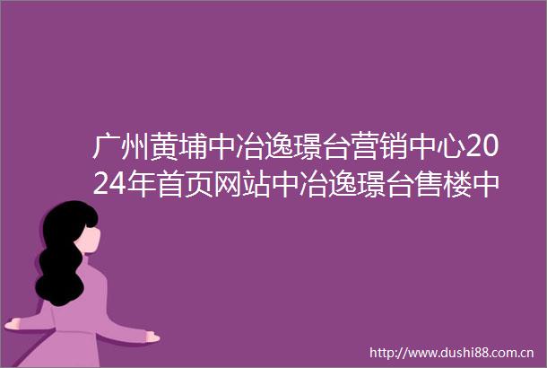 广州黄埔中冶逸璟台营销中心2024年首页网站中冶逸璟台售楼中心最新简介