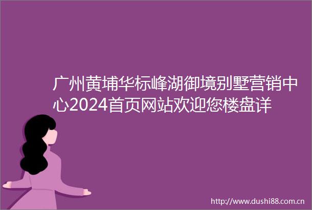 广州黄埔华标峰湖御境别墅营销中心2024首页网站欢迎您楼盘详情售楼处
