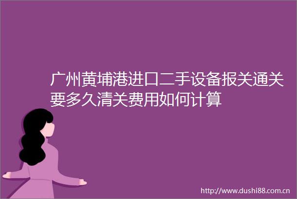 广州黄埔港进口二手设备报关通关要多久清关费用如何计算