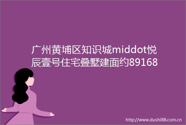 广州黄埔区知识城middot悦辰壹号住宅叠墅建面约89168㎡三至五房约159163㎡创意叠院品质小区项目简介户型图