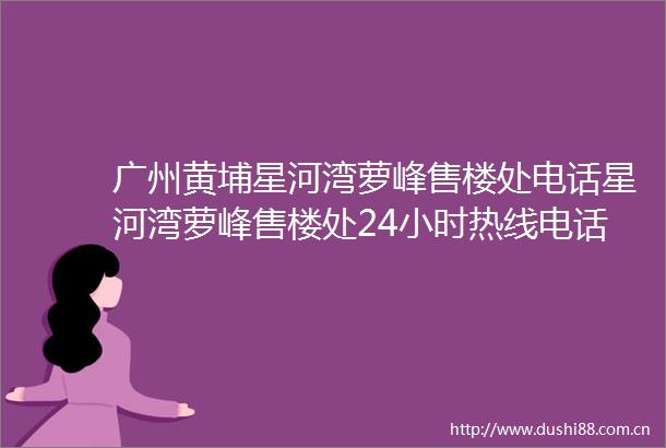 广州黄埔星河湾萝峰售楼处电话星河湾萝峰售楼处24小时热线电话营销中心电话