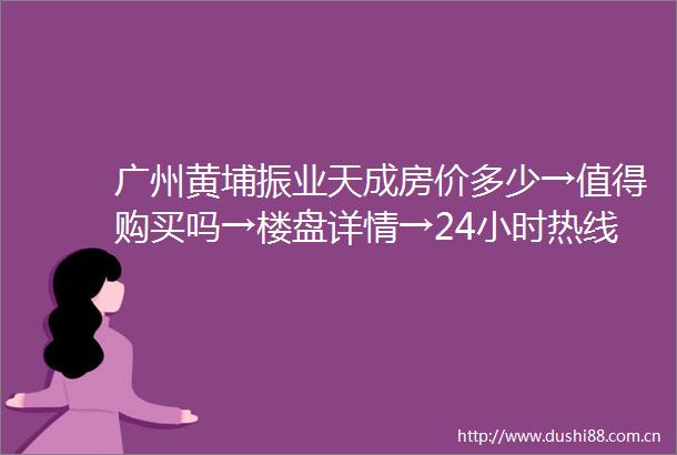 广州黄埔振业天成房价多少→值得购买吗→楼盘详情→24小时热线电话