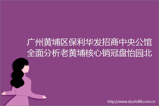 广州黄埔区保利华发招商中央公馆全面分析老黄埔核心销冠盘怡园北小学烟火气足使用率100的网红盘准备加推7栋