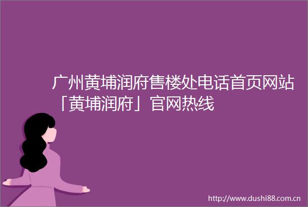 广州黄埔润府售楼处电话首页网站「黄埔润府」官网热线