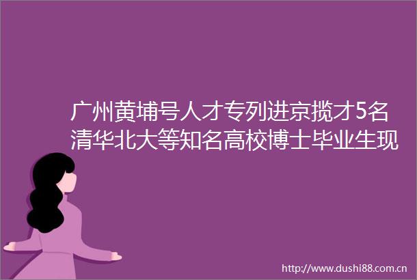 广州黄埔号人才专列进京揽才5名清华北大等知名高校博士毕业生现场签约