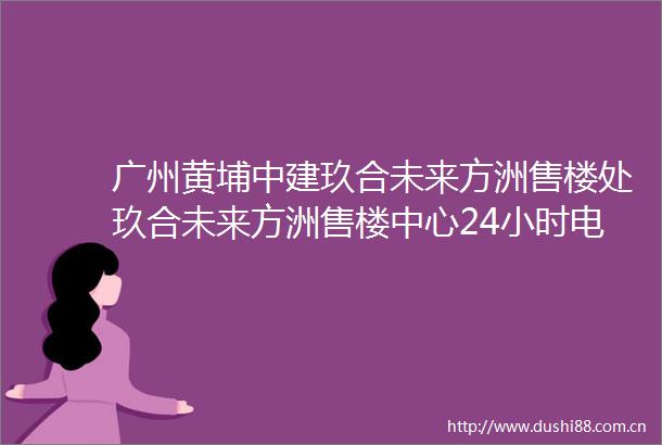 广州黄埔中建玖合未来方洲售楼处玖合未来方洲售楼中心24小时电话楼盘详情