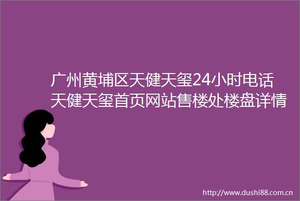 广州黄埔区天健天玺24小时电话天健天玺首页网站售楼处楼盘详情