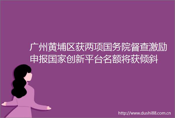 广州黄埔区获两项国务院督查激励申报创新平台名额将获倾斜