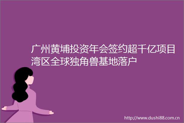 广州黄埔投资年会签约超千亿项目湾区全球独角兽基地落户