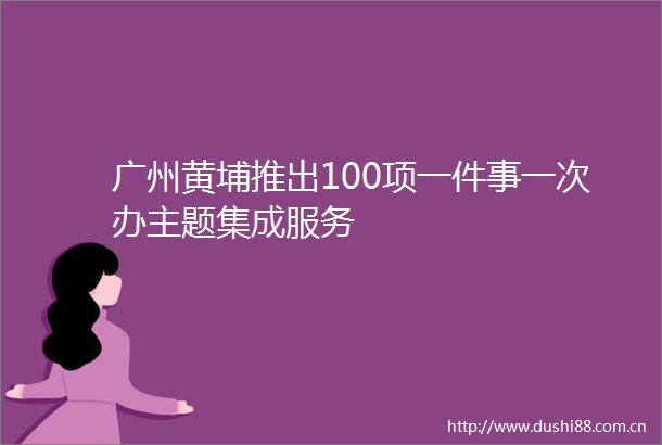 广州黄埔推出100项一件事一次办主题集成服务