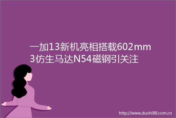 一加13新机亮相搭载602mm3仿生马达N54磁钢引关注