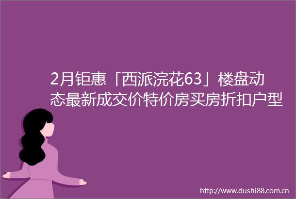 2月钜惠「西派浣花63」楼盘动态最新成交价特价房买房折扣户型盘点售楼处电话