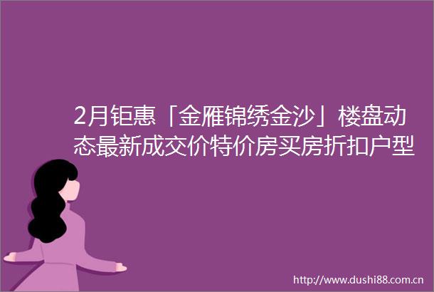 2月钜惠「金雁锦绣金沙」楼盘动态最新成交价特价房买房折扣户型盘点售楼处电话