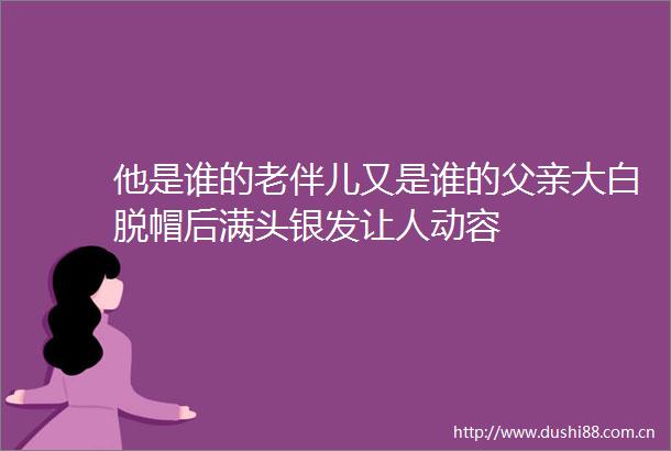 他是谁的老伴儿又是谁的父亲大白脱帽后满头银发让人动容