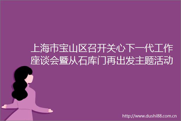 上海市宝山区召开关心下一代工作座谈会暨从石库门再出发主题活动推进会