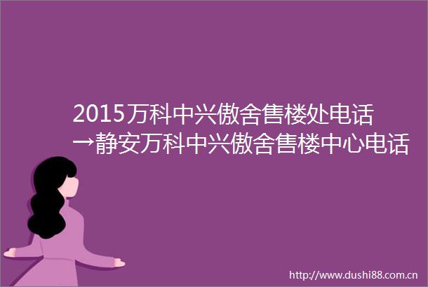 2015万科中兴傲舍售楼处电话→静安万科中兴傲舍售楼中心电话→楼盘百科→首页网站→楼盘百科→首页网站→24小时热线电话