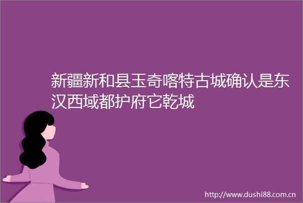 新疆新和县玉奇喀特古城确认是东汉西域都护府它乾城
