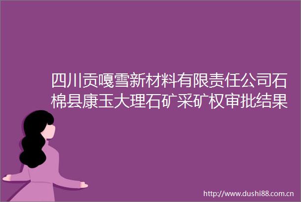 四川贡嘎雪新材料有限责任公司石棉县康玉大理石矿采矿权审批结果公告