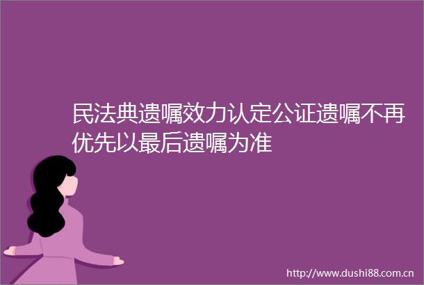 民法典遗嘱效力认定公证遗嘱不再优先以最后遗嘱为准