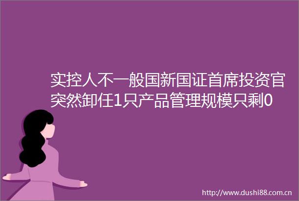 实控人不一般国新国证首席投资官突然卸任1只产品管理规模只剩06亿了