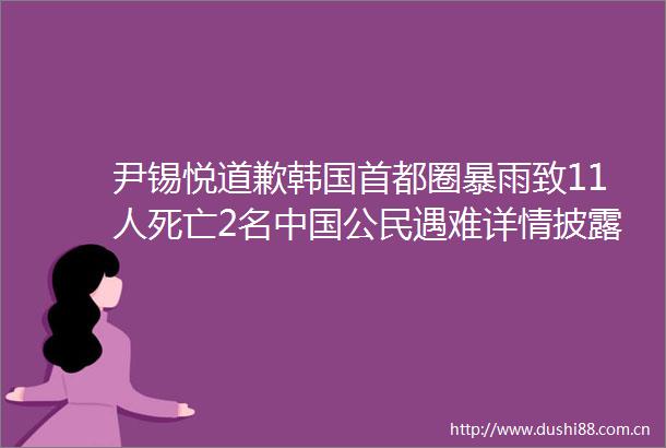 尹锡悦道歉韩国首都圈暴雨致11人死亡2名公民遇难详情披露