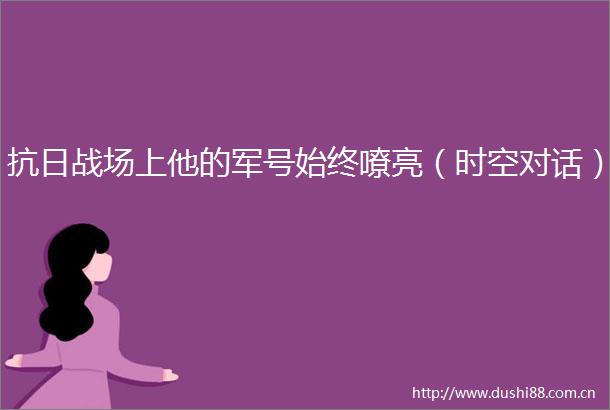 抗日战场上他的军号始终嘹亮（时空对话）