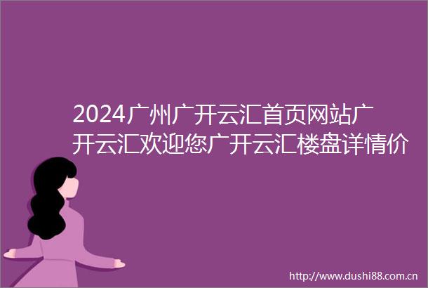 2024广州广开云汇首页网站广开云汇欢迎您广开云汇楼盘详情价格户型配套