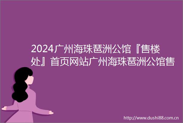 2024广州海珠琶洲公馆『售楼处』首页网站广州海珠琶洲公馆售楼中心广州海珠琶洲公馆欢迎您楼盘详情备案价