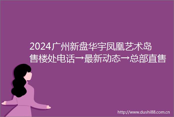 2024广州新盘华宇凤凰艺术岛售楼处电话→最新动态→总部直售24小时电话