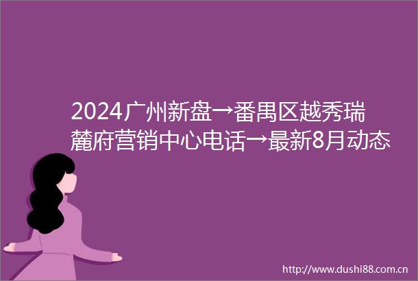 2024广州新盘→番禺区越秀瑞麓府营销中心电话→最新8月动态→直售24小时电话