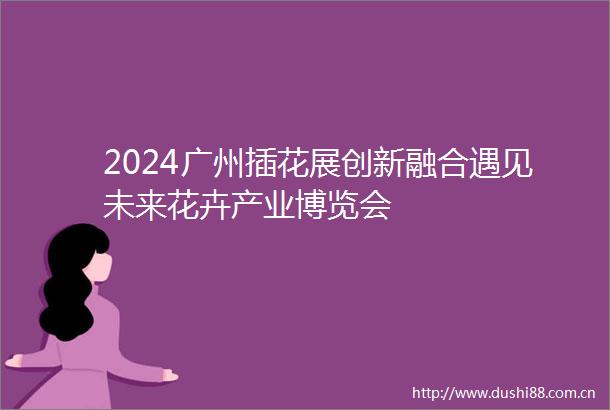 2024广州插花展创新融合遇见未来花卉产业博览会