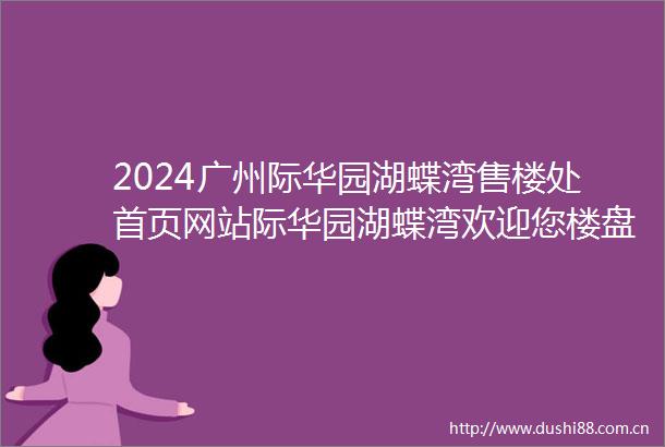 2024广州际华园湖蝶湾售楼处首页网站际华园湖蝶湾欢迎您楼盘详情户型价格
