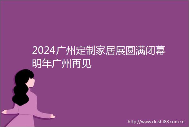 2024广州定制家居展圆满闭幕明年广州再见