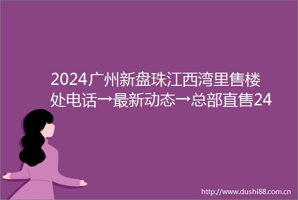 2024广州新盘珠江西湾里售楼处电话→最新动态→总部直售24小时电话