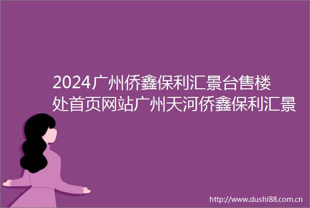 2024广州侨鑫保利汇景台售楼处首页网站广州天河侨鑫保利汇景台侨鑫保利汇景台欢迎您楼盘详情侨鑫保利汇景台