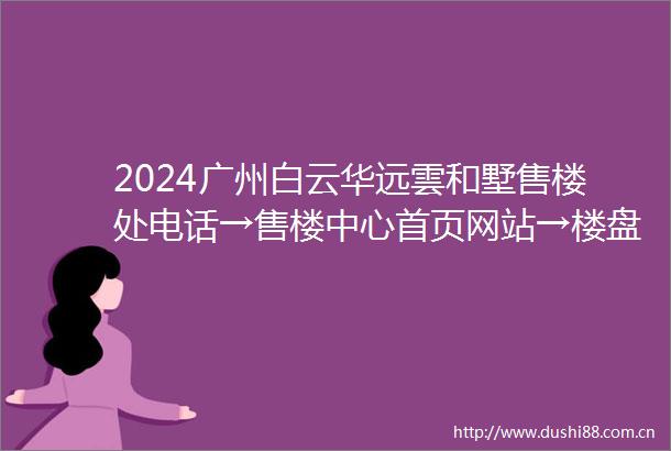 2024广州白云华远雲和墅售楼处电话→售楼中心首页网站→楼盘百科详情→24小时电话
