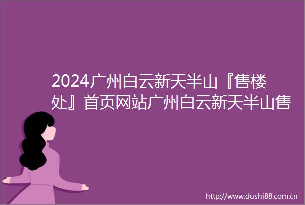 2024广州白云新天半山『售楼处』首页网站广州白云新天半山售楼中心广州白云新天半山欢迎您楼盘详情备案价
