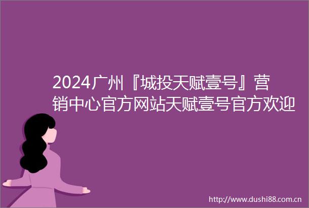 2024广州『城投天赋壹号』营销中心官方网站天赋壹号官方欢迎您