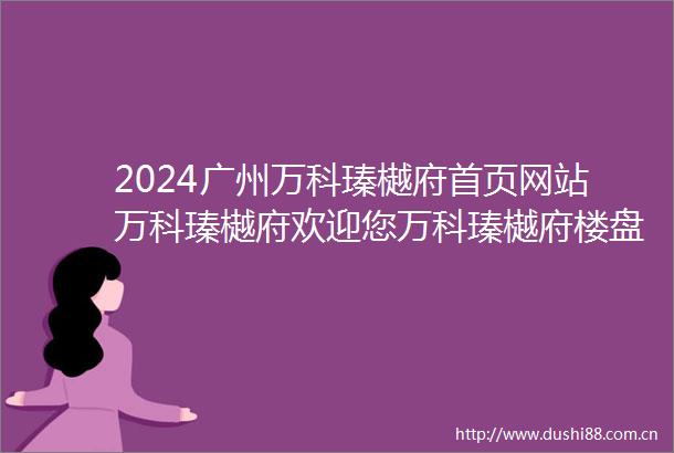 2024广州万科瑧樾府首页网站万科瑧樾府欢迎您万科瑧樾府楼盘详情价格户型