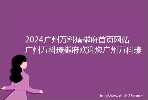 2024广州万科瑧樾府首页网站广州万科瑧樾府欢迎您广州万科瑧樾府楼盘详情