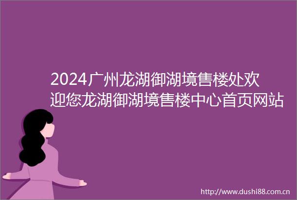 2024广州龙湖御湖境售楼处欢迎您龙湖御湖境售楼中心首页网站楼盘详情
