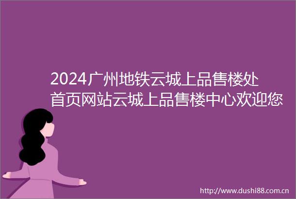 2024广州地铁云城上品售楼处首页网站云城上品售楼中心欢迎您楼盘详情