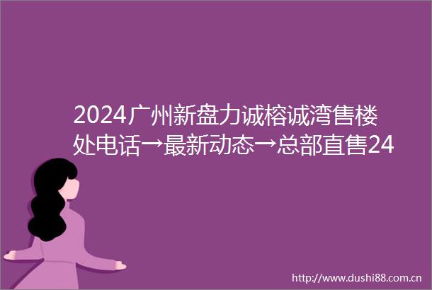 2024广州新盘力诚榕诚湾售楼处电话→最新动态→总部直售24小时电话