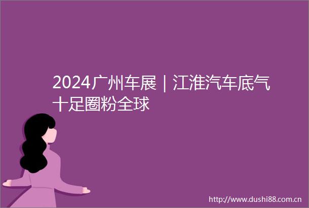 2024广州车展｜江淮汽车底气十足圈粉全球