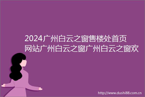 2024广州白云之窗售楼处首页网站广州白云之窗广州白云之窗欢迎您最新价格户型得房率小区配套售楼中心