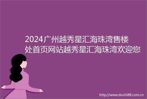 2024广州越秀星汇海珠湾售楼处首页网站越秀星汇海珠湾欢迎您户型配套样板间价格