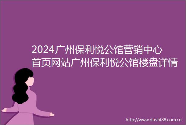 2024广州保利悦公馆营销中心首页网站广州保利悦公馆楼盘详情户型配套